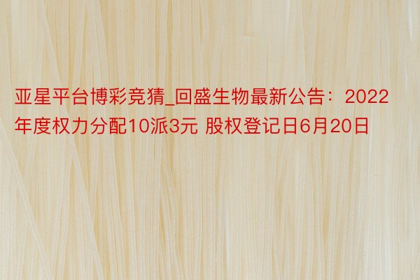 亚星平台博彩竞猜_回盛生物最新公告：2022年度权力分配10派3元 股权登记日6月20日